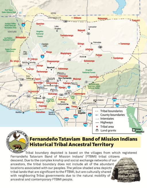  Map of area in Los Angeles, Ventura and Kern counties showing locations of several dozen historical villages. Text box below map shows traditional brush house and seal of the tribe, which depicts a bear and an eagle and the sun behind a mountain. Text: Fernandeño-Tataviam Band of Mission Indians Historical Tribal Ancestral Territory: Tribal boundary depicted is based on the villages from which registered Fernandeño-Tataviam Band of Mission Indians’ (FTBMI) tribal citizens descend. Due to the complex kinship and social exchange networks of our ancestors, the tribal boundary does not include all of the abundant locations associated with our peoples. The yellow shaded area depicts tribal lands that are significant to the FTBMI, but are culturally shared with neighboring Tribal governments due to the natural mobility of ancetral and contemporary FTBMI people.